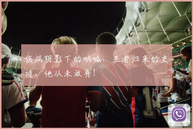 伤病阴影下的呐喊，王者归来的史诗，他从未放弃！