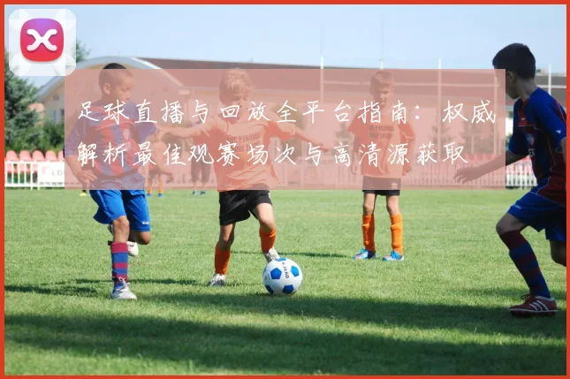 足球直播与回放全平台指南:权威解析最佳观赛场次与高清源获取