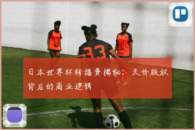 日本世界杯转播费揭秘:天价版权背后的商业逻辑